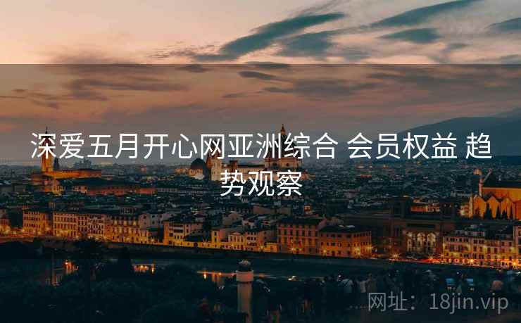 深爱五月开心网亚洲综合 会员权益 趋势观察
