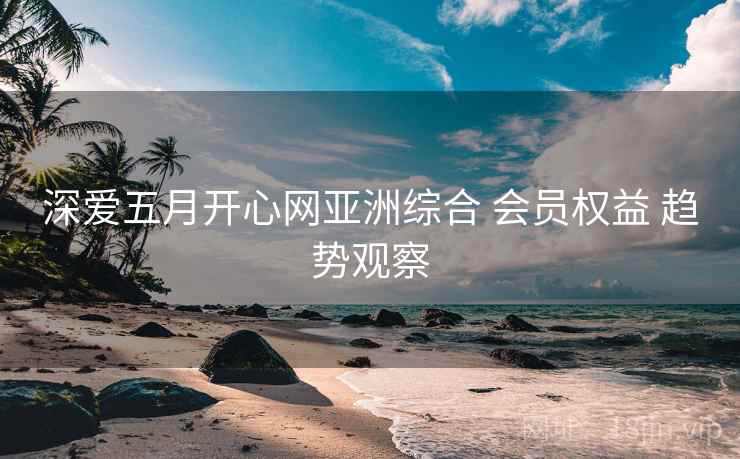 深爱五月开心网亚洲综合 会员权益 趋势观察