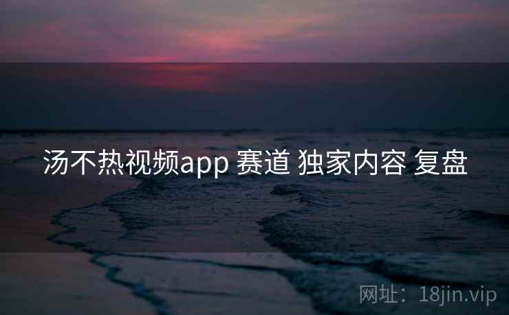 汤不热视频app 赛道 独家内容 复盘