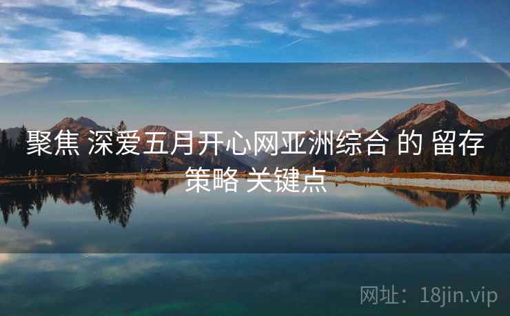 聚焦 深爱五月开心网亚洲综合 的 留存策略 关键点