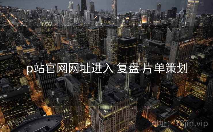 p站官网网址进入 复盘 片单策划