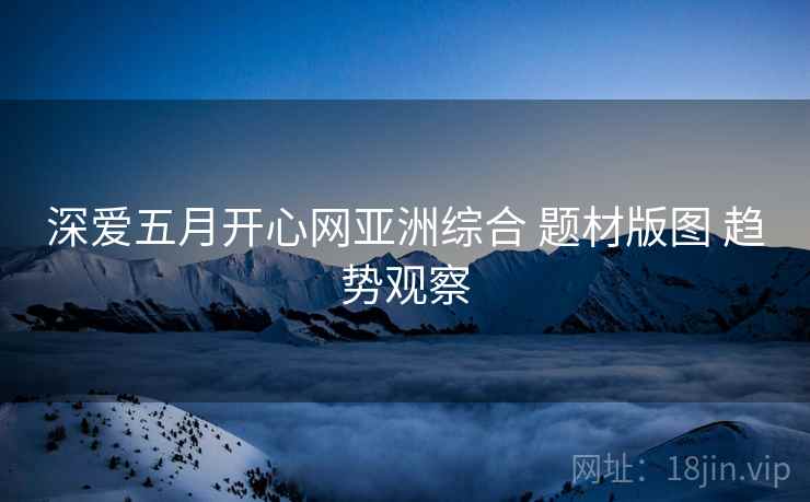 深爱五月开心网亚洲综合 题材版图 趋势观察
