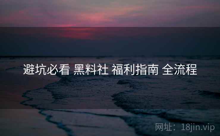 避坑必看 黑料社 福利指南 全流程