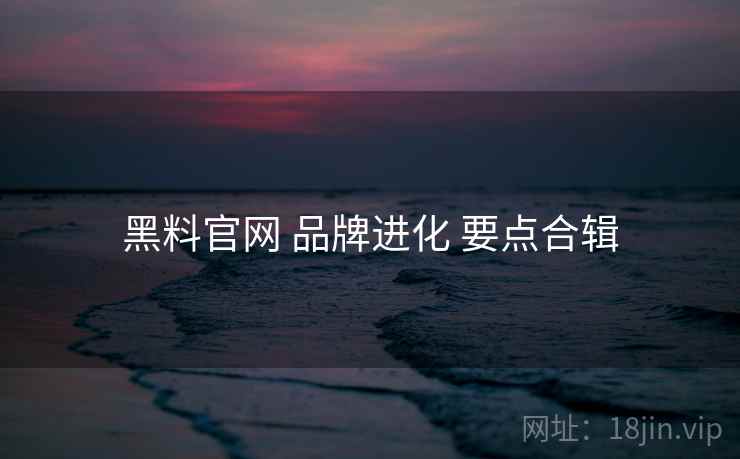 黑料官网 品牌进化 要点合辑