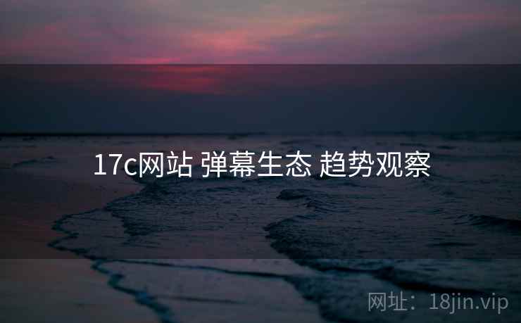 17c网站 弹幕生态 趋势观察
