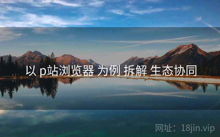 以 p站浏览器 为例 拆解 生态协同