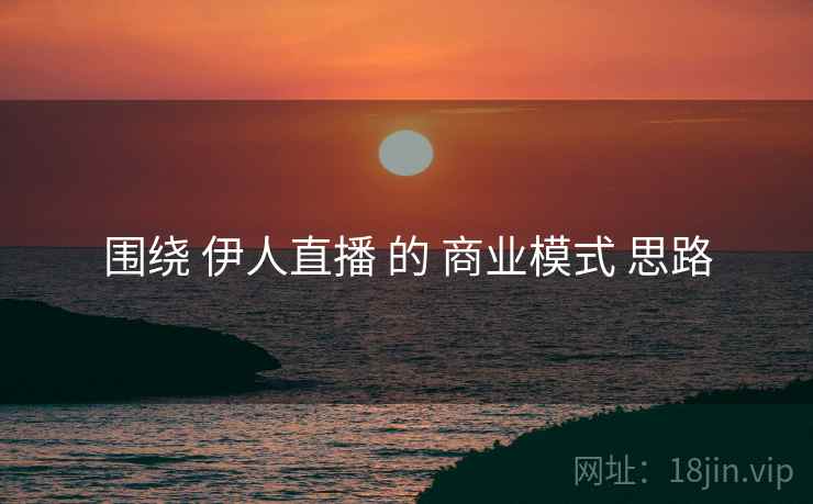 围绕 伊人直播 的 商业模式 思路