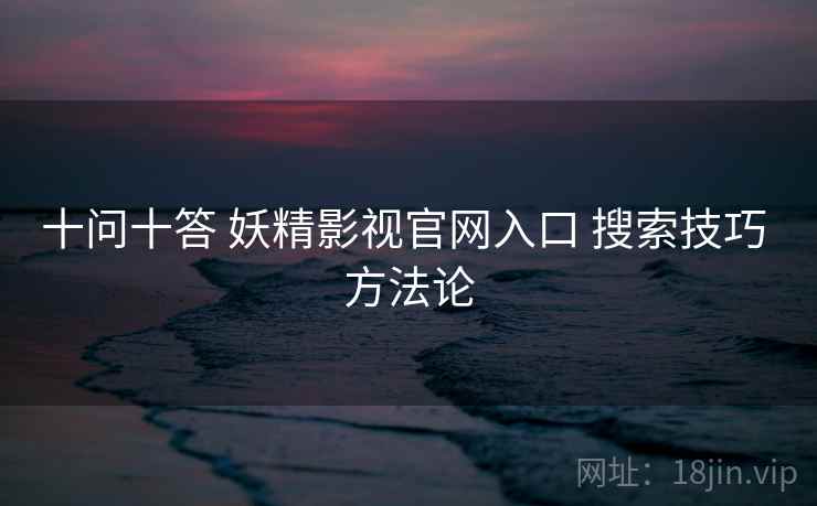 十问十答 妖精影视官网入口 搜索技巧 方法论