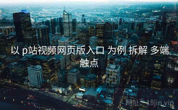 以 p站视频网页版入口 为例 拆解 多端触点